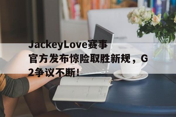 虎扑体育-JackeyLove赛事官方发布惊险取胜新规，G2争议不断！的简单介绍